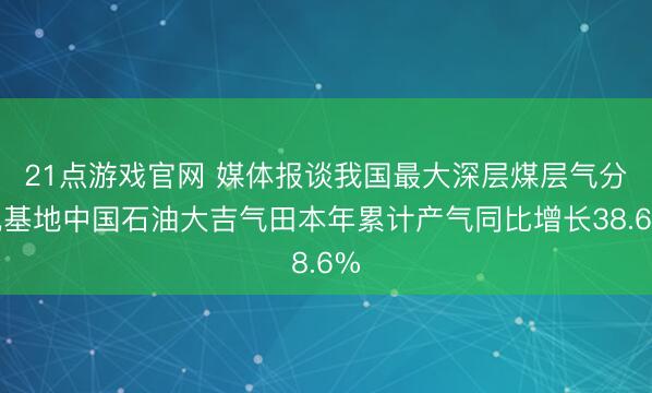21点游戏官网 媒体报谈我国最大深层煤层气分娩基地中国石油大吉气田本年累计产气同比增长38.6%