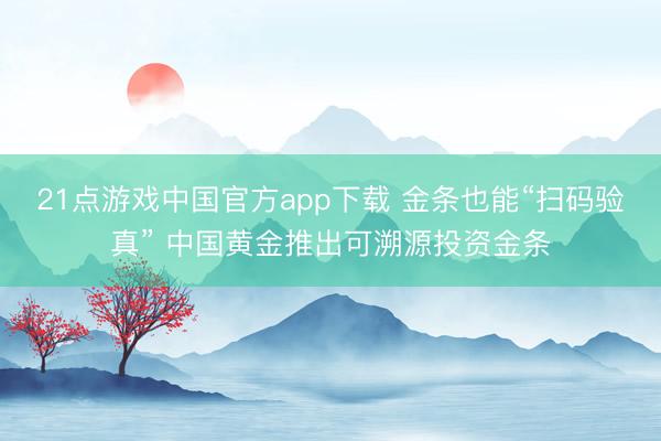 21点游戏中国官方app下载 金条也能“扫码验真” 中国黄金推出可溯源投资金条