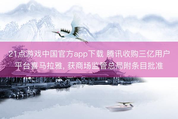 21点游戏中国官方app下载 腾讯收购三亿用户平台喜马拉雅， 获商场监管总局附条目批准