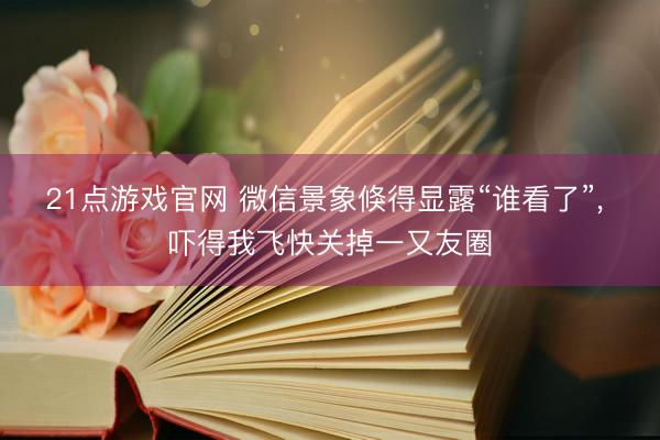 21点游戏官网 微信景象倏得显露“谁看了”， 吓得我飞快关掉一又友圈