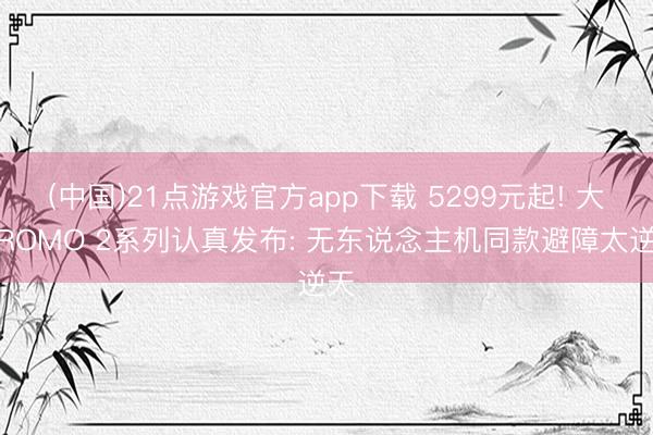 (中国)21点游戏官方app下载 5299元起! 大疆ROMO 2系列认真发布: 无东说念主机同款避障太逆天