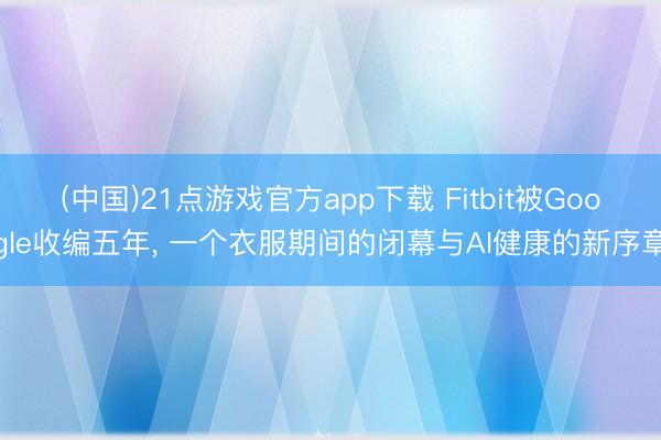 (中国)21点游戏官方app下载 Fitbit被Google收编五年， 一个衣服期间的闭幕与AI健康的新序章