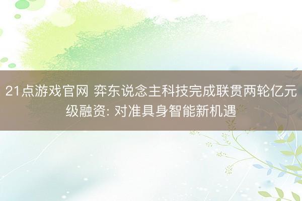 21点游戏官网 弈东说念主科技完成联贯两轮亿元级融资: 对准具身智能新机遇
