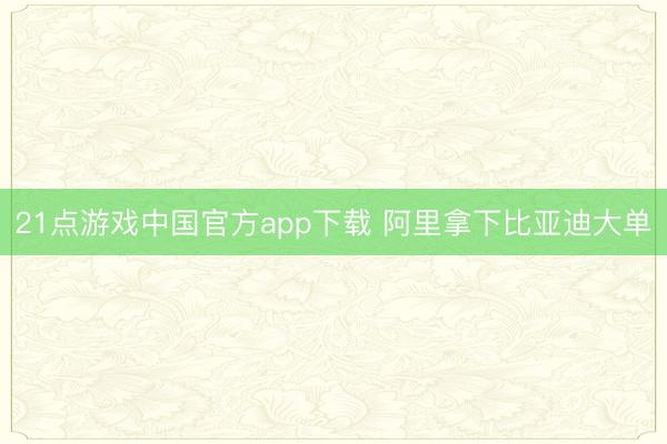 21点游戏中国官方app下载 阿里拿下比亚迪大单