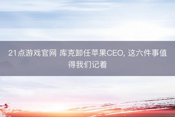 21点游戏官网 库克卸任苹果CEO， 这六件事值得我们记着