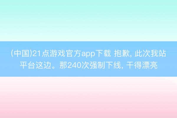 (中国)21点游戏官方app下载 抱歉, 此次我站平台这边。那240次强制下线, 干得漂亮