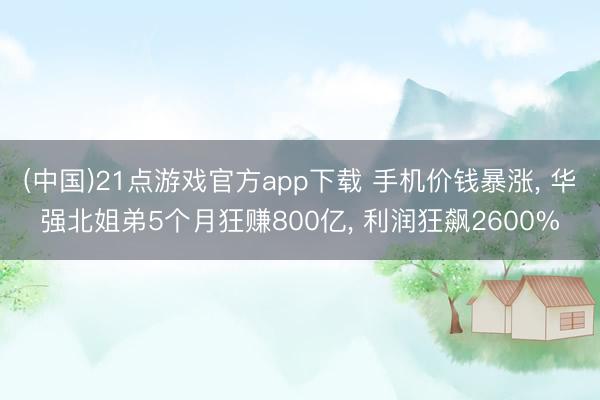 (中国)21点游戏官方app下载 手机价钱暴涨， 华强北姐弟5个月狂赚800亿， 利润狂飙2600%