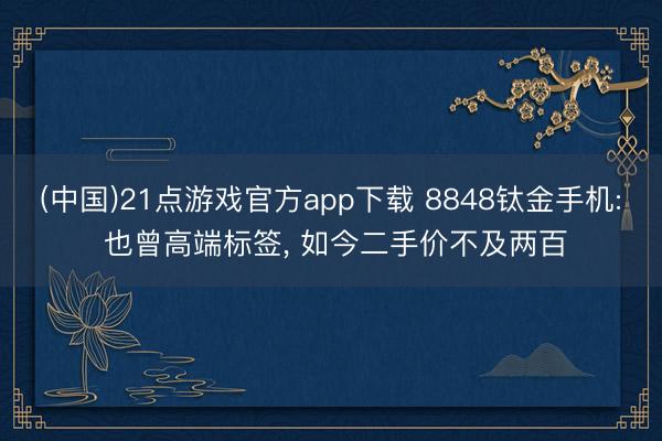 (中国)21点游戏官方app下载 8848钛金手机: 也曾高端标签， 如今二手价不及两百