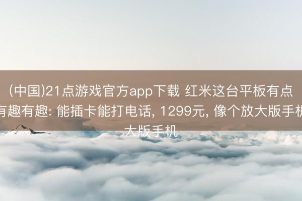 (中国)21点游戏官方app下载 红米这台平板有点有趣有趣: 能插卡能打电话， 1299元， 像个放大版手机