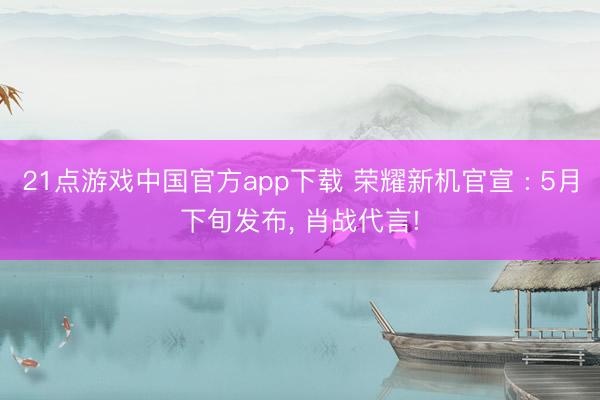 21点游戏中国官方app下载 荣耀新机官宣 : 5月下旬发布， 肖战代言!