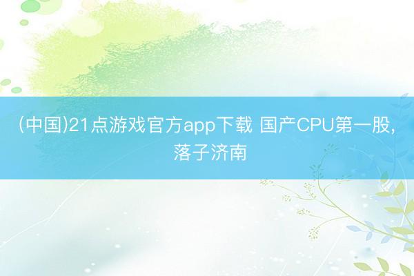 (中国)21点游戏官方app下载 国产CPU第一股, 落子济南