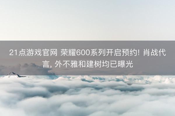 21点游戏官网 荣耀600系列开启预约! 肖战代言， 外不雅和建树均已曝光