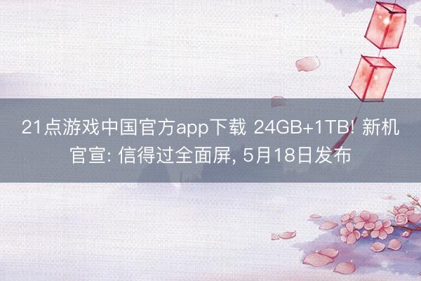 21点游戏中国官方app下载 24GB+1TB! 新机官宣: 信得过全面屏， 5月18日发布