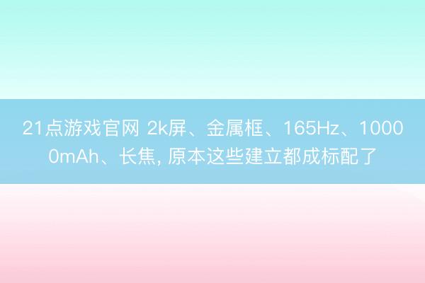21点游戏官网 2k屏、金属框、165Hz、10000mAh、长焦， 原本这些建立都成标配了