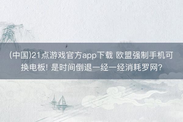 (中国)21点游戏官方app下载 欧盟强制手机可换电板! 是时间倒退一经一经消耗罗网?