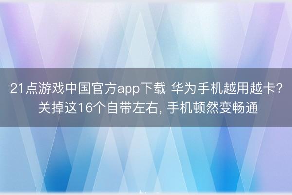 21点游戏中国官方app下载 华为手机越用越卡? 关掉这16个自带左右， 手机顿然变畅通