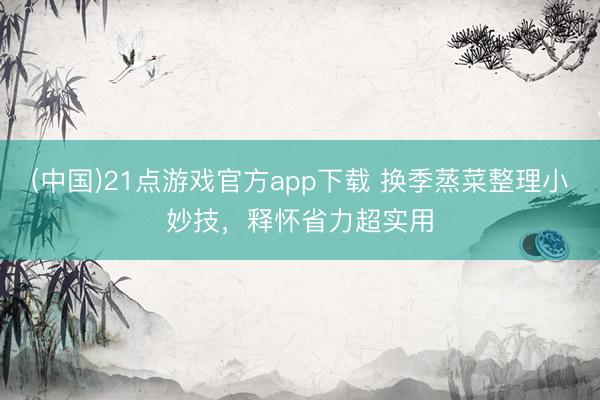 (中国)21点游戏官方app下载 换季蒸菜整理小妙技，释怀省力超实用