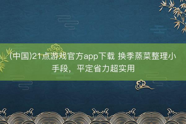 (中国)21点游戏官方app下载 换季蒸菜整理小手段，平定省力超实用