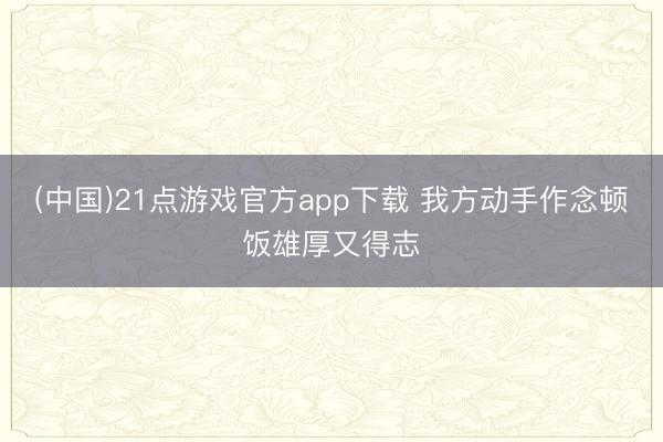 (中国)21点游戏官方app下载 我方动手作念顿饭雄厚又得志