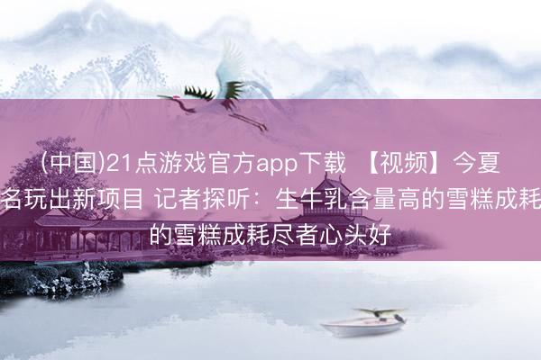 (中国)21点游戏官方app下载 【视频】今夏雪糕跨界联名玩出新项目 记者探听:生牛乳含量高的雪糕成耗尽者心头好
