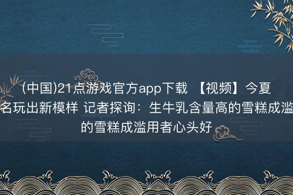 (中国)21点游戏官方app下载 【视频】今夏雪糕跨界联名玩出新模样 记者探询：生牛乳含量高的雪糕成滥用者心头好