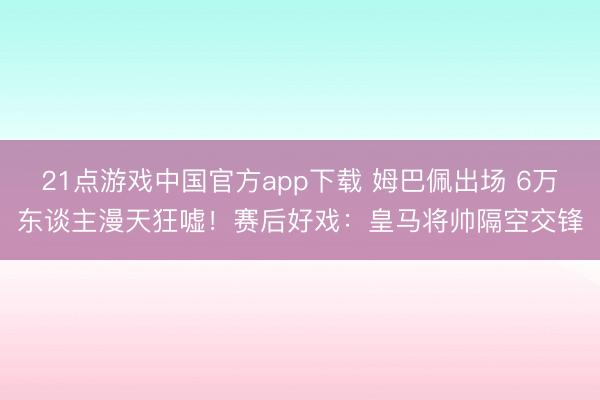 21点游戏中国官方app下载 姆巴佩出场 6万东谈主漫天狂嘘！赛后好戏：皇马将帅隔空交锋