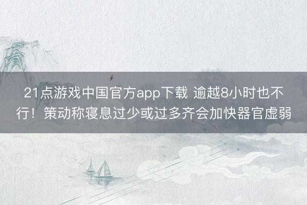 21点游戏中国官方app下载 逾越8小时也不行！策动称寝息过少或过多齐会加快器官虚弱