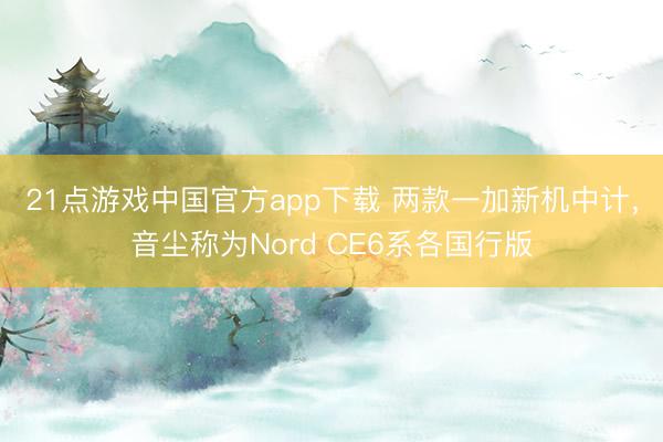 21点游戏中国官方app下载 两款一加新机中计，音尘称为Nord CE6系各国行版