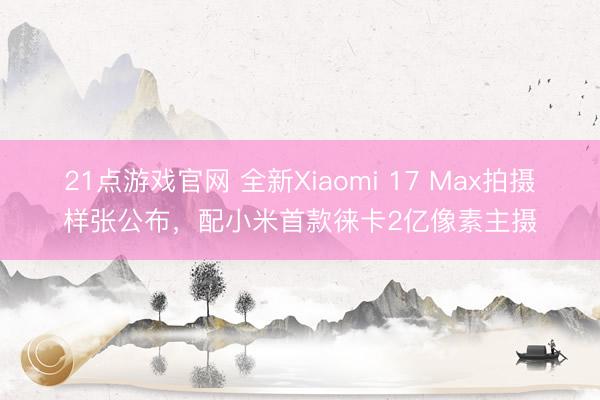 21点游戏官网 全新Xiaomi 17 Max拍摄样张公布，配小米首款徕卡2亿像素主摄