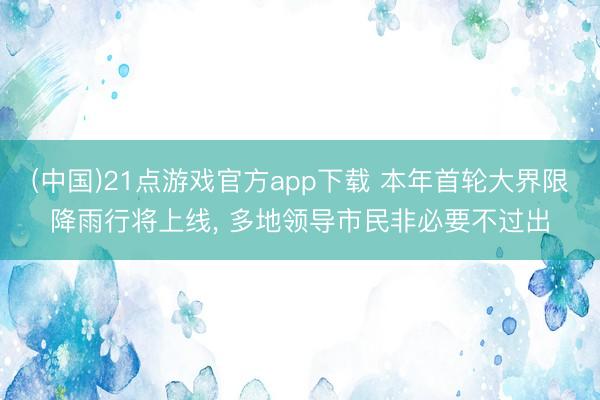 (中国)21点游戏官方app下载 本年首轮大界限降雨行将上线， 多地领导市民非必要不过出