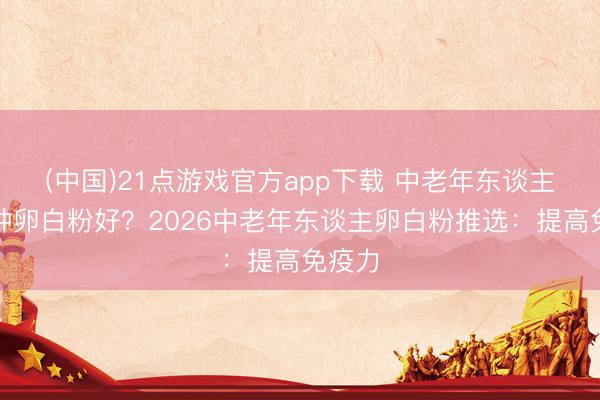 (中国)21点游戏官方app下载 中老年东谈主吃哪种卵白粉好？2026中老年东谈主卵白粉推选：提高免疫力