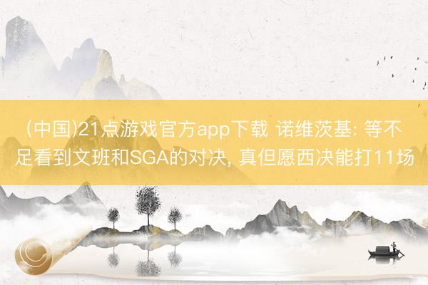 (中国)21点游戏官方app下载 诺维茨基: 等不足看到文班和SGA的对决， 真但愿西决能打11场