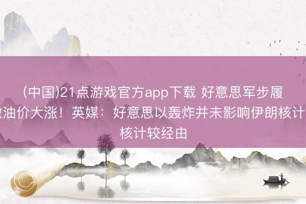 (中国)21点游戏官方app下载 好意思军步履反刺激油价大涨！英媒：好意思以轰炸并未影响伊朗核计较经由