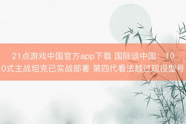 21点游戏中国官方app下载 国际谈中国：100式主战坦克已实战部署 第四代看法越过现役型号