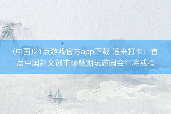 (中国)21点游戏官方app下载 速来打卡！首届中国新文创市场暨潮玩游园会行将戒指