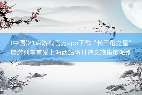 (中国)21点游戏官方app下载 “长三角之星”旅游列车首发上海西站将打造文旅集散派别