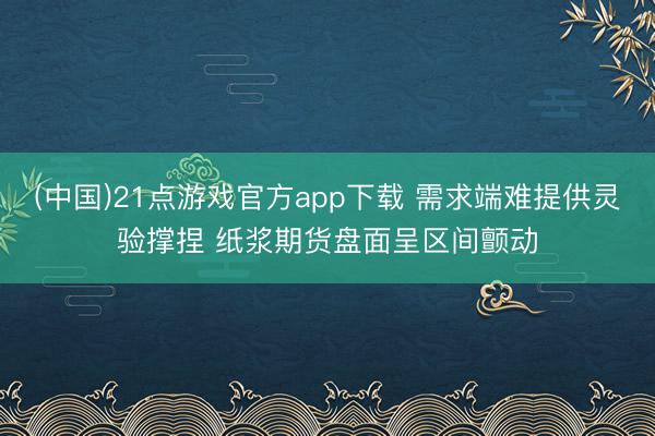 (中国)21点游戏官方app下载 需求端难提供灵验撑捏 纸浆期货盘面呈区间颤动