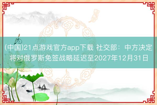 (中国)21点游戏官方app下载 社交部：中方决定将对俄罗斯免签战略延迟至2027年12月31日