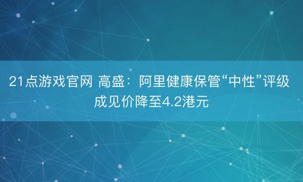21点游戏官网 高盛：阿里健康保管“中性”评级 成见价降至4.2港元