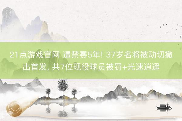21点游戏官网 遭禁赛5年! 37岁名将被动切撤出首发， 共7位现役球员被罚+光速逍遥