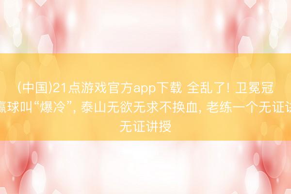 (中国)21点游戏官方app下载 全乱了! 卫冕冠军赢球叫“爆冷”， 泰山无欲无求不换血， 老练一个无证讲授