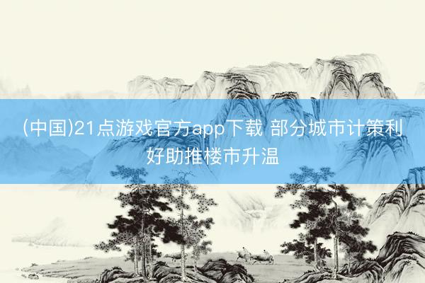 (中国)21点游戏官方app下载 部分城市计策利好助推楼市升温