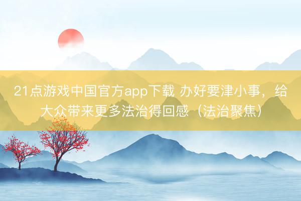 21点游戏中国官方app下载 办好要津小事，给大众带来更多法治得回感（法治聚焦）
