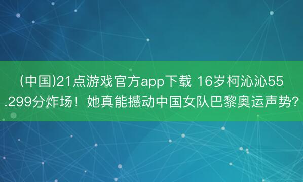 (中国)21点游戏官方app下载 16岁柯沁沁55.299分炸场！她真能撼动中国女队巴黎奥运声势？