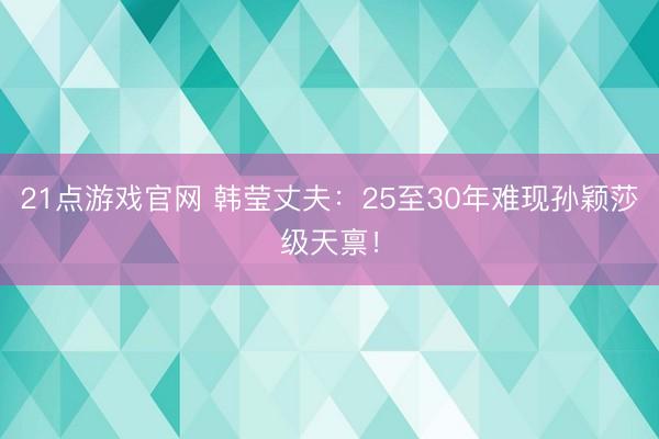 21点游戏官网 韩莹丈夫：25至30年难现孙颖莎级天禀！