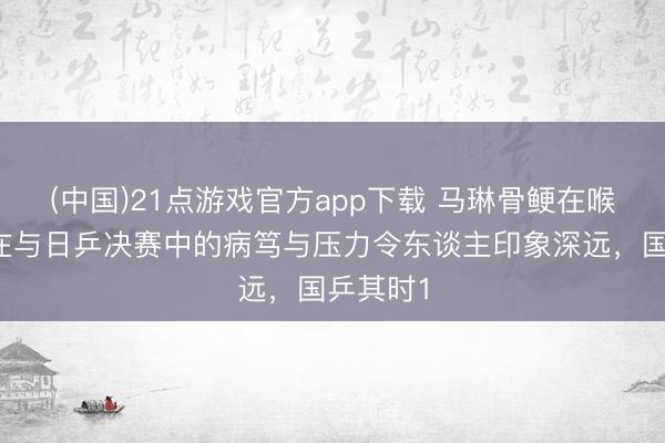(中国)21点游戏官方app下载 马琳骨鲠在喉，莎莎在与日乒决赛中的病笃与压力令东谈主印象深远，国乒其时1