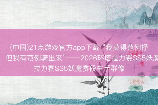 (中国)21点游戏官方app下载 “我莫得范例抒发赛段有多难，但我有范例骑出来”——2026环塔拉力赛SS5妖魔赛段车手群像
