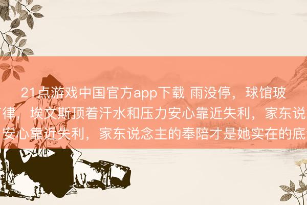 21点游戏中国官方app下载 雨没停，球馆玻璃上的水珠像气运敲打节律，埃文斯顶着汗水和压力安心靠近失利，家东说念主的奉陪才是她实在的底气