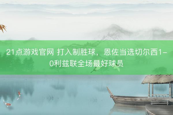 21点游戏官网 打入制胜球，恩佐当选切尔西1-0利兹联全场最好球员