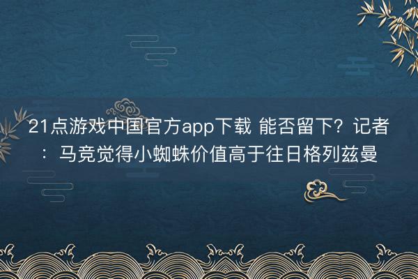 21点游戏中国官方app下载 能否留下？记者：马竞觉得小蜘蛛价值高于往日格列兹曼